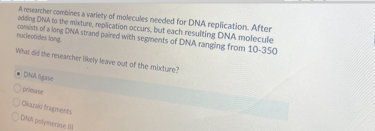 A researcher combines a variety of molecules needed for DNA replication. After
adding DNA to the mixture, replication occurs, but each resulting DNA molecule
consists of a long DNA strand paired with segments of DNA ranging from 10-350
nucleotides long.
What did the researcher likely leave out of the mixture?
DNA ligase
O primase
Okazaki fragments
ODNA polymerase II
