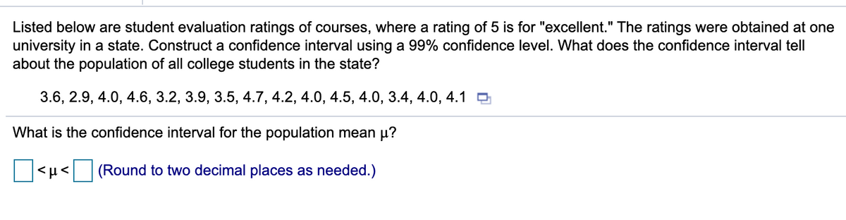 Listed below are student evaluation ratings of courses, where a rating of 5 is for "excellent." The ratings were obtained at one
university in a state. Construct a confidence interval using a 99% confidence level. What does the confidence interval tell
about the population of all college students in the state?
3.6, 2.9, 4.0, 4.6, 3.2, 3.9, 3.5, 4.7, 4.2, 4.0, 4.5, 4.0, 3.4, 4.0, 4.1
What is the confidence interval for the population mean µ?
<µ< (Round to two decimal places as needed.)
