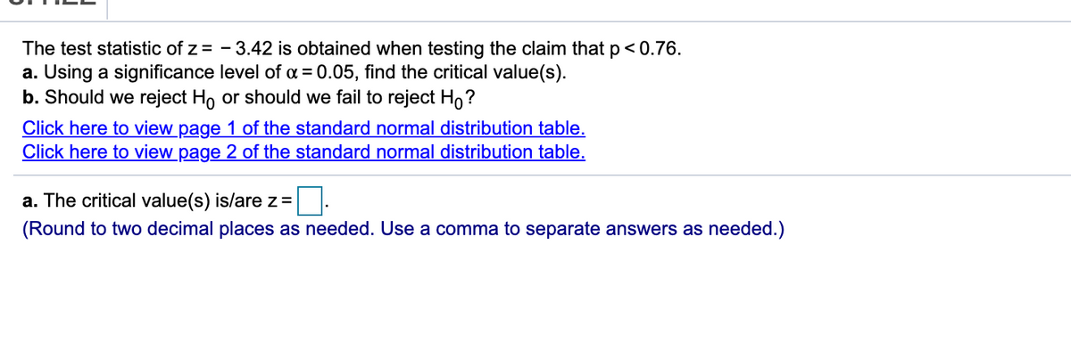 The test statistic of z = - 3.42 is obtained when testing the claim that p<0.76.
a. Using a significance level of a = 0.05, find the critical value(s).
b. Should we reject Ho or should we fail to reject Ho?
Click here to view page 1 of the standard normal distribution table.
Click here to view page 2 of the standard normal distribution table.
a. The critical value(s) is/are z =
(Round to two decimal places as needed. Use a comma to separate answers as needed.)
