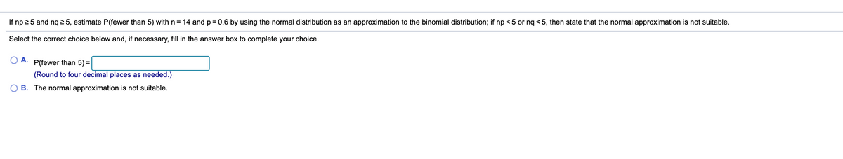 If np 25 and nq 2 5, estimate P(fewer than 5) with n= 14 andp= 0.6 by using the normal distribution as an approximation to the binomial distribution; if np <5 or nq < 5, then state that the normal approximation is not suitable.
Select the correct choice below and, if necessary, fill in the answer box to complete your choice.
O A.
P(fewer than 5) =
(Round to four decimal places as needed.)
O B. The normal approximation is not suitable.
