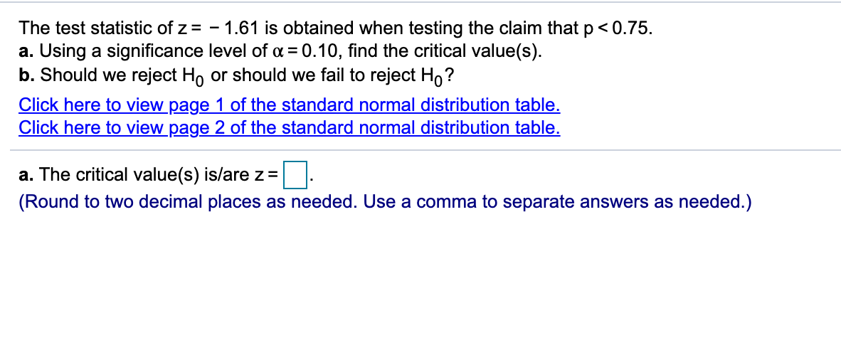 The test statistic of z = - 1.61 is obtained when testing the claim that p<< 0.75.
a. Using a significance level of a = 0.10, find the critical value(s).
b. Should we reject Ho or should we fail to reject H,?
Click here to view page 1 of the standard normal distribution table.
Click here to view page 2 of the standard normal distribution table.
a. The critical value(s) is/are z =
(Round to two decimal places as needed. Use a comma to separate answers as needed.)
