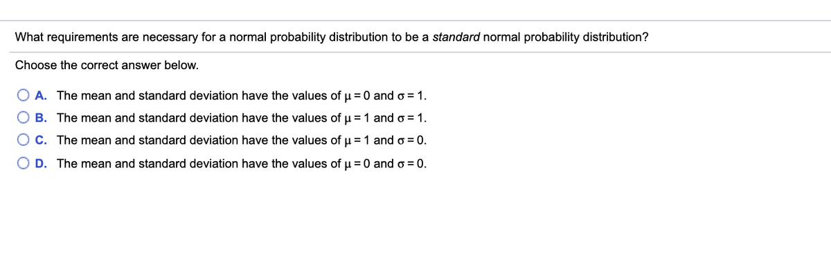 What requirements are necessary for a normal probability distribution to be a standard normal probability distribution?
Choose the correct answer below.
A. The mean and standard deviation have the values of u = 0 and o = 1.
B. The mean and standard deviation have the values of u = 1 ando = 1.
C. The mean and standard deviation have the values of u = 1 ando = 0.
D. The mean and standard deviation have the values of u = 0 and o = 0.
