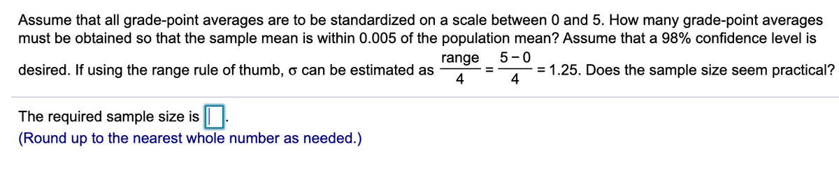 Assume that all grade-point averages are to be standardized on a scale between 0 and 5. How many grade-point averages
must be obtained so that the sample mean is within 0.005 of the population mean? Assume that a 98% confidence level is
range
5 -0
desired. If using the range rule of thumb, o can be estimated as
= 1.25. Does the sample size seem practical?
4
4
The required sample size is |.
(Round up to the nearest whole number as needed.)
