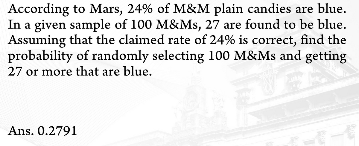 According to Mars, 24% of M&M plain candies are blue.
In a given sample of 100 M&Ms, 27 are found to be blue.
Assuming that the claimed rate of 24% is correct, find the
probability of randomly selecting 100 M&Ms and getting
27 or more that are blue.
Ans. 0.2791
