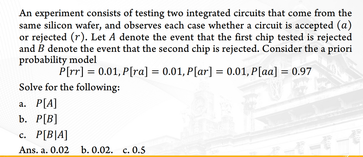 An experiment consists of testing two integrated circuits that come from the
same silicon wafer, and observes each case whether a circuit is accepted (a)
or rejected (r). Let A denote the event that the first chip tested is rejected
and B denote the event that the second chip is rejected. Consider the a priori
probability model
P[rr] = 0.01, P[ra] = 0.01, P[ar] = 0.01, P[aa] = 0.97
Solve for the following:
a. P[A]
b. Р[B]
с. Р[B|A]
一一一個
Ans. a. 0.02
b. 0.02. с. 0.5
