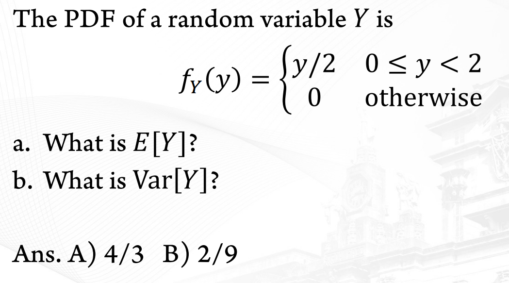 The PDF of a random variable Y is
Sy/2 0<y<2
0 <y<
fr(y) =
otherwise
a. What is E[Y]?
b. What is Var[Y]?
Ans. A) 4/3 B) 2/9
