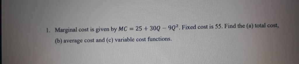 1. Marginal cost is given by MC = 25 + 30Q -9Q2. Fixed cost is 55. Find the (a) total cost,
(b) average cost and (c) variable cost functions.
