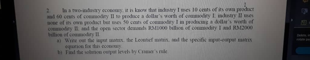 In a two-industry economy. it is know that industry I uses 10 cents of its oWn product
and 60 cents of commodity II to produce a dollar's worth of commodity I: industry II uses
none of its own product but uses 50 cents of commodity I in producing a dollar's worth of
commodity II: and the open sector demands RM1000 billion of commodity I and RM2000
billion of commodity II.
a) Write out the input matrix. the Leontief matnx. and the specitic input-outpuf matrix
equation for this economy.
b) Find the solution output levels by Cramer's nile.
2.
Delete, in
rotate pa

