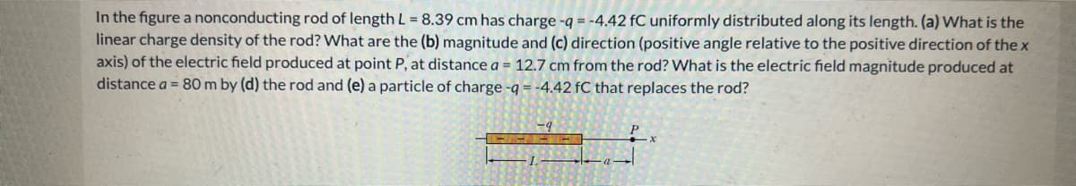 In the figure a nonconducting rod of length L = 8.39 cm has charge -q = -4.42 fC uniformly distributed along its length. (a) What is the
linear charge density of the rod? What are the (b) magnitude and (c) direction (positive angle relative to the positive direction of the x
axis) of the electric field produced at point P, at distance a = 12.7 cm from the rod? What is the electric field magnitude produced at
distance a = 80 m by (d) the rod and (e) a particle of charge -q = -4.42 fC that replaces the rod?
