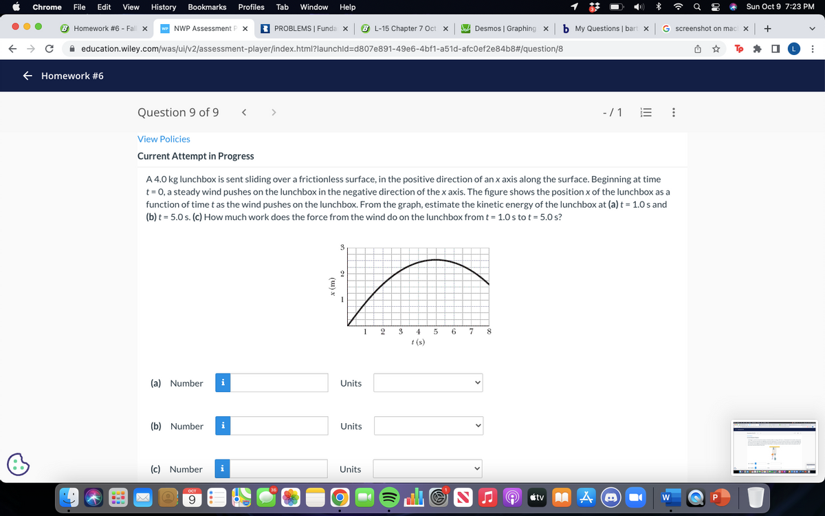 Chrome File Edit View History Bookmarks Profiles Tab Window Help
← → C
Homework #6 - Fall x WP NWP Assessment P X
PROBLEMS | Funda x BL-15 Chapter 7 Oct X
education.wiley.com/was/ui/v2/assessment-player/index.html?launchid=d807e891-49e6-4bf1-a51d-afc0ef2e84b8#/question/8
← Homework #6
U
*
H
Question 9 of 9
View Policies
Current Attempt in Progress
(a) Number i
(b) Number i
(c) Number i
<
A 4.0 kg lunchbox is sent sliding over a frictionless surface, in the positive direction of an x axis along the surface. Beginning at time
t = 0, a steady wind pushes on the lunchbox in the negative direction of the x axis. The figure shows the position x of the lunchbox as a
function of time t as the wind pushes on the lunchbox. From the graph, estimate the kinetic energy of the lunchbox at (a) t = 1.0 s and
(b) t = 5.0 s. (c) How much work does the force from the wind do on the lunchbox from t = 1.0 s to t = 5.0 s?
O
ост
9
36
x (m)
3
2
1
Units
Units
Units
1
O
23
4
t (s)
Desmos | Graphing X
5
6 7
b My Questions | bart x G screenshot on mach x
Tp
8
-/1
tv A
B
Sun Oct 9 7:23 PM
W
+
■
1
L :
*=•=••*¨*•-^* ©*@*****.