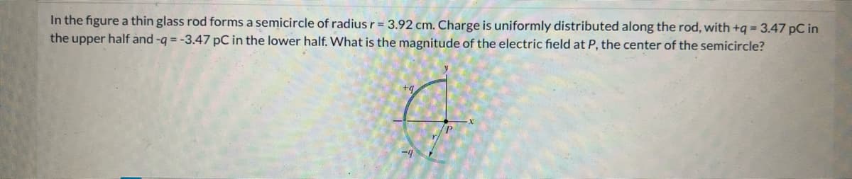 In the figure a thin glass rod forms a semicircle of radius r = 3.92 cm. Charge is uniformly distributed along the rod, with +q = 3.47 pC in
the upper half and -q = -3.47 pC in the lower half. What is the magnitude of the electric field at P, the center of the semicircle?
P