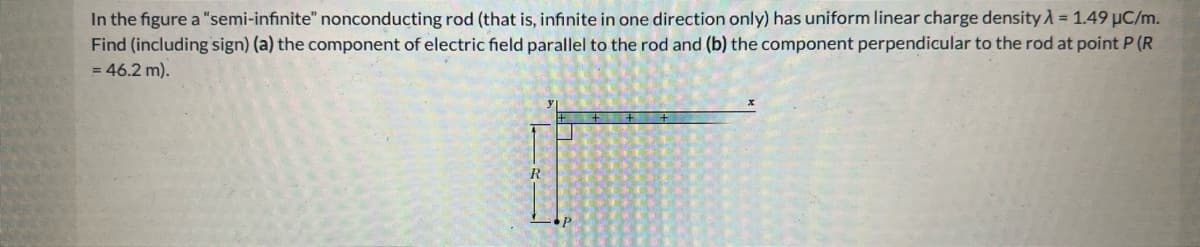 In the figure a "semi-infinite" nonconducting rod (that is, infinite in one direction only) has uniform linear charge density λ = 1.49 µC/m.
Find (including sign) (a) the component of electric field parallel to the rod and (b) the component perpendicular to the rod at point P (R
= 46.2 m).
R
P