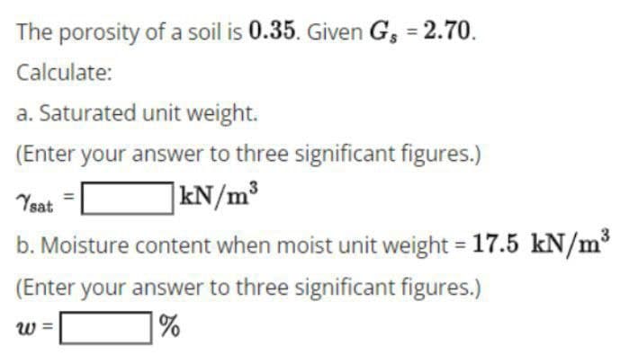 The porosity of a soil is 0.35. Given G₁ = 2.70.
Calculate:
a. Saturated unit weight.
(Enter your answer to three significant figures.)
Ysat
kN/m³
b. Moisture content when moist unit weight = 17.5 kN/m³
(Enter your answer to three significant figures.)
W
%