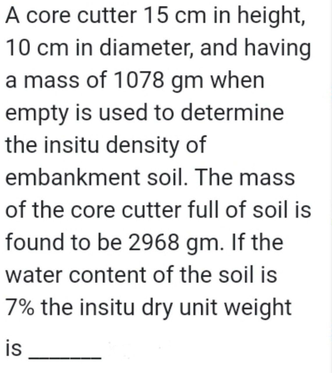 A core cutter 15 cm in height,
10 cm in diameter, and having
a mass of 1078 gm when
empty is used to determine
the insitu density of
embankment soil. The mass
of the core cutter full of soil is
found to be 2968 gm. If the
water content of the soil is
7% the insitu dry unit weight
is