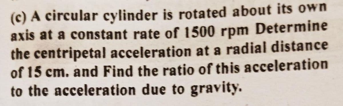 (c) A circular cylinder is rotated about its own
axis at a constant rate of 1500 rpm Determine
the centripetal acceleration at a radial distance
of 15 cm. and Find the ratio of this acceleration
to the acceleration due to gravity.