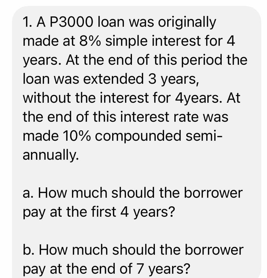 1. A P3000 loan was originally
made at 8% simple interest for 4
years. At the end of this period the
loan was extended 3 years,
without the interest for 4years. At
the end of this interest rate was
made 10% compounded semi-
annually.
a. How much should the borrower
pay at the first 4 years?
b. How much should the borrower
pay at the end of 7 years?
