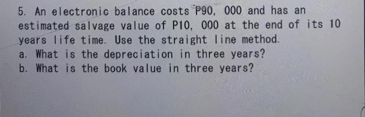5. An electronic balance costs P90, 000 and has an
estimated salvage value of P10, 000 at the end of its 10
years life time. Use the straight line method.
What is the depreciation in three years?
b. What is the book value in three years?
a.
