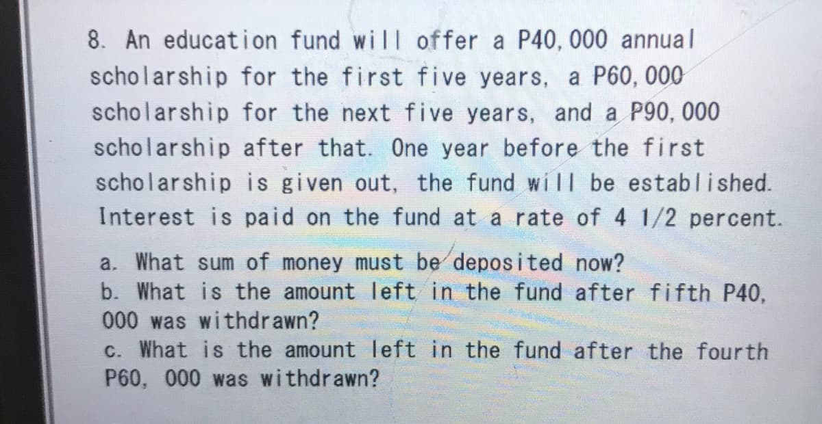 8. An education fund will offer a P40, 000 annual
scholarship for the first five years, a P60, 000
scholarship for the next five years, and a P90, 000
scholarship after that. One year before the first
scholarship is given out, the fund will be established.
Interest is paid on the fund at a rate of 4 1/2 percent.
a. What sum of money must be deposited now?
b. What is the amount left in the fund after fifth P40,
000 was withdrawn?
c. What is the amount left in the fund after the fourth
P60, 000 was withdrawn?
