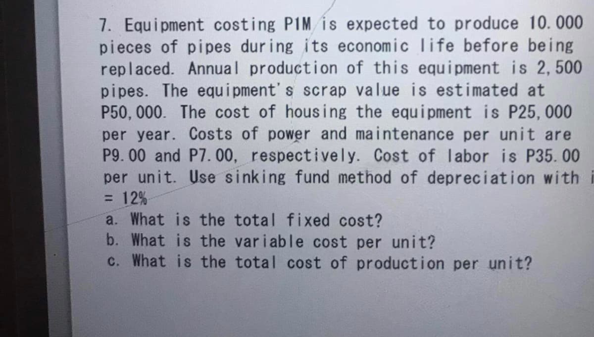 7. Equipment costing PIM is expected to produce 10. 000
pieces of pipes dur ing its economic life before being
replaced. Annual production of this equipment is 2, 500
pipes. The equi pment' s scrap value is estimated at
P50, 000. The cost of housing the equipment is P25, 000
per year. Costs of power and maintenance per unit are
P9. 00 and P7. 00, respectively. Cost of labor is P35. 00
per unit. Use sinking fund method of depreciation with
= 12%
a. What is the total fixed cost?
b. What is the variable cost per unit?
c. What is the total cost of production per unit?
