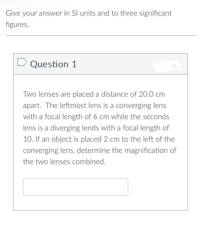 Give your answer in SI units and to three significant
figures.
D Question 1
Two lenses are placed a distance of 20.0 cm
apart. The leftmost lens is a converging lens
with a focal length of 6 cm while the seconds
lens is a diverging lends with a focal length of
10. If an object is placed 2 cm to the left of the
converging lens, determine the magnification of
the two lenses combined.