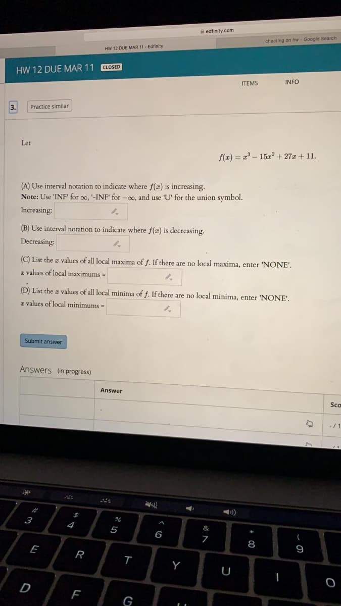A edfinity.com
cheating on hw - Google Search
HW 12 DUE MAR 11- Edfinity
CLOSED
HW 12 DUE MAR 11
INFO
ITEMS
Practice similar
Let
f(æ) = x – 15x² + 27x + 11.
(A) Use interval notation to indicate where f(z) is increasing.
Note: Use 'INF' for oo, '-INF' for -00, and use 'U' for the union symbol.
Increasing:
(B) Use interval notation to indicate where f(r) is decreasing.
Decreasing:
(C) List the a values of all local maxima of f. If there are no local maxima, enter 'NONE'.
z values of local maximums =
(D) List the z values of all local minima of f. If there are no local minima, enter 'NONE'.
z values of local minimums =
Submit answer
Answers (in progress)
Answer
Sco
-/1
)
%
3
4
&
5
6
8
9
E
R
U
G
LI
