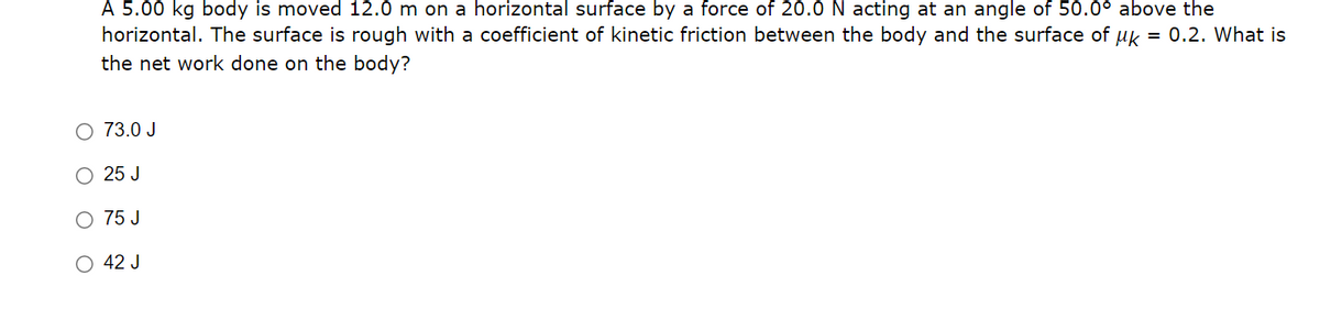A 5.00 kg body is moved 12.0 m on a horizontal surface by a force of 20.0 N acting at an angle of 50.0° above the
horizontal. The surface is rough with a coefficient of kinetic friction between the body and the surface of uk = 0.2. What is
the net work done on the body?
O 73.0 J
O 25 J
O 75 J
O 42 J
