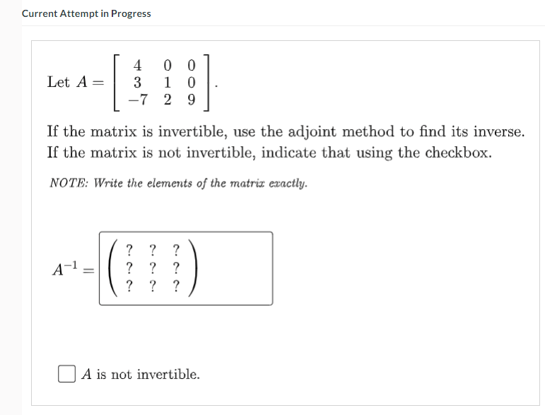 Current Attempt in Progress
4
0 0
Let A
3
1 0
-7 2 9
If the matrix is invertible, use the adjoint method to find its inverse.
If the matrix is not invertible, indicate that using the checkbox.
NOTE: Write the elements of the matriz exactly.
? ? ?
? ?
? ?
A-1 =
?
A is not invertible.

