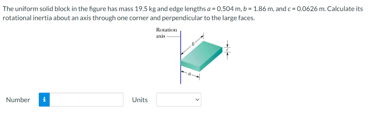 The uniform solid block in the figure has mass 19.5 kg and edge lengths a = 0.504 m, b = 1.86 m, and c = 0.0626 m. Calculate its
rotational inertia about an axis through one corner and perpendicular to the large faces.
Rotation
axis
Number
i
Units
