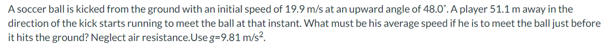 A soccer ball is kicked from the ground with an initial speed of 19.9 m/s at an upward angle of 48.0°. A player 51.1 m away in the
direction of the kick starts running to meet the ball at that instant. What must be his average speed if he is to meet the ball just before
it hits the ground? Neglect air resistance.Use g=9.81 m/s?.
