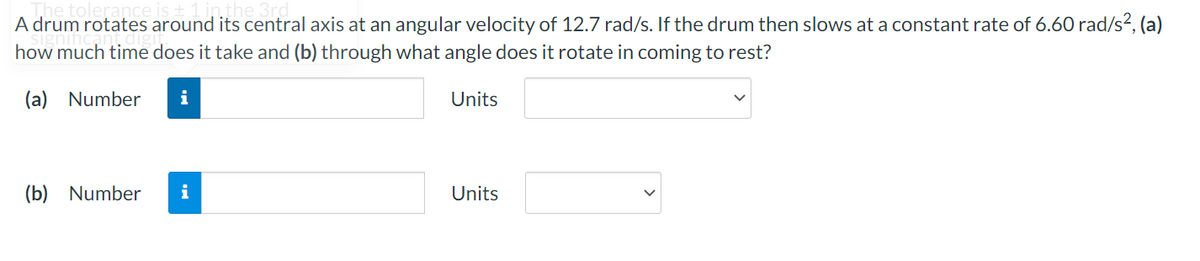 A drum rotates around its central axis at an angular velocity of 12.7 rad/s. If the drum then slows at a constant rate of 6.60 rad/s2, (a)
how much time does it take and (b) through what angle does it rotate in coming to rest?
(a) Number
i
Units
(b)
Number
i
Units
