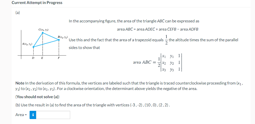 Current Attempt in Progress
(a)
In the accompanying figure, the area of the triangle ABC can be expressed as
C(x. y3)
area ABC = area ADEC + area ČEFB - area ADFB
1
the altitude times the sum of the parallel
B(x, y2)
Use this and the fact that the area of a trapezoid equals
A(x. Y1)
sides to show that
x1 yı
1
E
F
area ABC =
X2 y2
1
X3 y3
1
Note In the derivation of this formula, the vertices are labeled such that the triangle is traced counterclockwise proceeding from (x1,
y1) to (x2. y2) to (x3, y3). For a clockwise orientation, the determinant above yields the negative of the area.
(You should not solve (a)
(b) Use the result in (a) to find the area of the triangle with vertices (-3,-2),(10,0),(2, 2).
Area =
i
