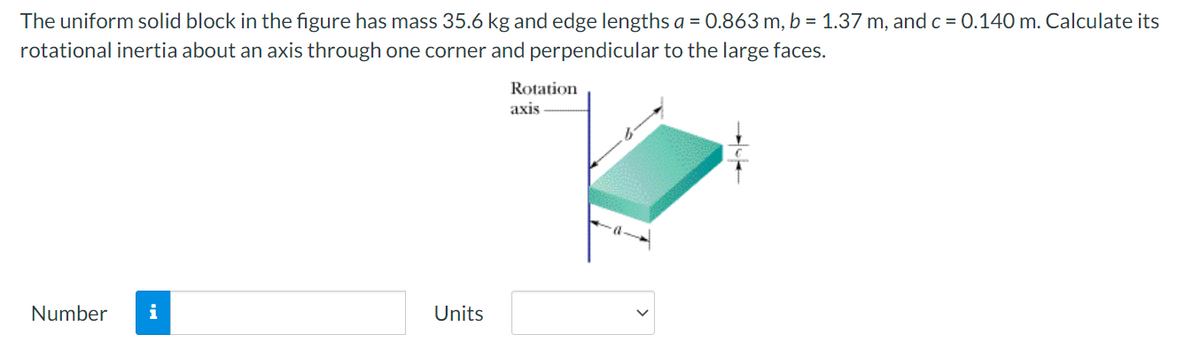 The uniform solid block in the figure has mass 35.6 kg and edge lengths a = 0.863 m, b = 1.37 m, and c = 0.140 m. Calculate its
rotational inertia about an axis through one corner and perpendicular to the large faces.
Rotation
axis
Number
i
Units
