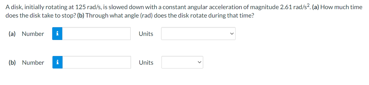 A disk, initially rotating at 125 rad/s, is slowed down with a constant angular acceleration of magnitude 2.61 rad/s². (a) How much time
does the disk take to stop? (b) Through what angle (rad) does the disk rotate during that time?
(a) Number
i
Units
(b) Number
i
Units
