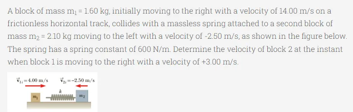 A block of mass m = 1.60 kg, initially moving to the right with a velocity of 14.00 m/s on a
%3!
frictionless horizontal track, collides with a massless spring attached to a second block of
mass m2 = 2.10 kg moving to the left with a velocity of -2.50 m/s, as shown in the figure below.
The spring has a spring constant of 600 N/m. Determine the velocity of block 2 at the instant
when block 1 is moving to the right with a velocity of +3.00 m/s.
v=4.00 m/s
Va =-2.50 m/s
