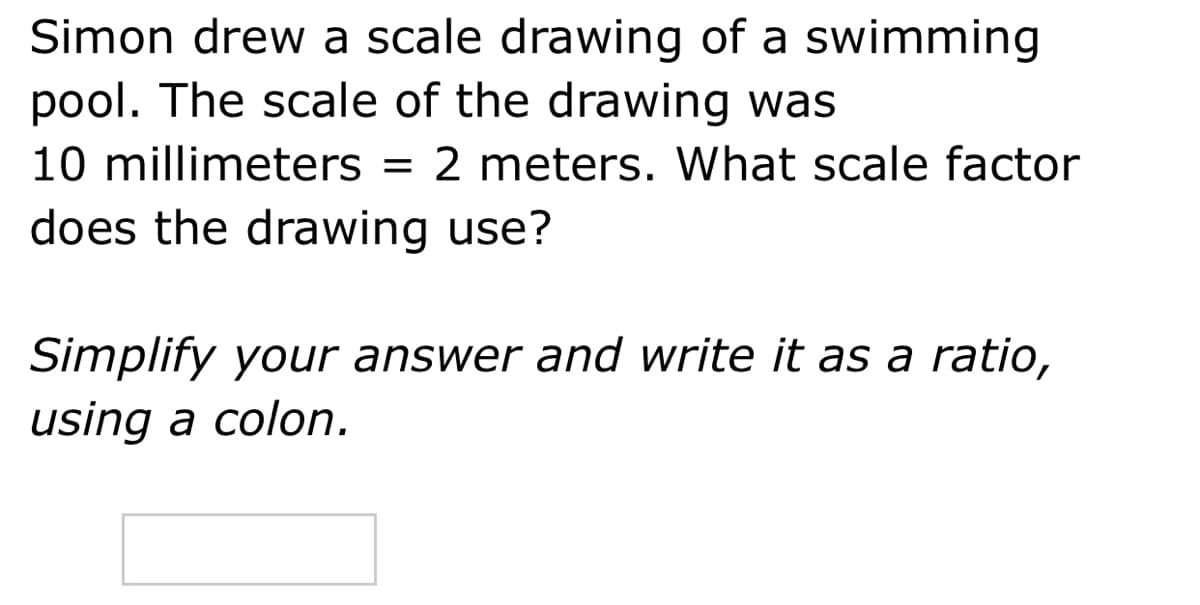 Simon drew a scale drawing of a swimming
pool. The scale of the drawing was
10 millimeters = 2 meters. What scale factor
does the drawing use?
Simplify your answer and write it as a ratio,
using a colon.
