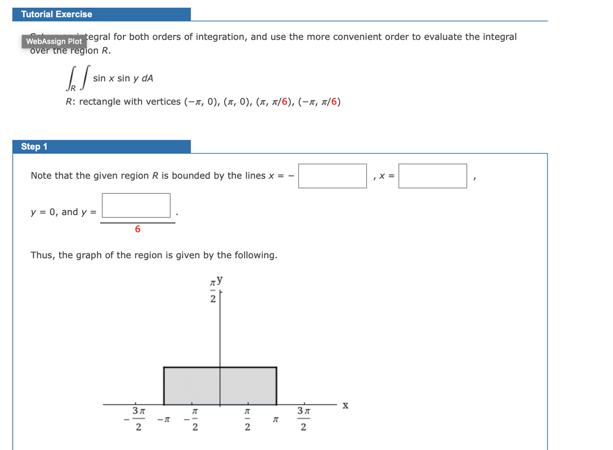 Tutorial Exercise
WebAssign Plot egral for both orders of integration, and use the more convenient order to evaluate the integral
over the region R.
sin x sin y dÃ
R: rectangle with verti ces (- π, 0 ) , (π , 0 ) , ( π, π/6), (-π, π/6)
Step 1
Note that the given region R is bounded by the lines x = -
X =
y = 0, and y =
Thus, the graph of the region is given by the following.
2
X
Зл
2
KIN
KIN
