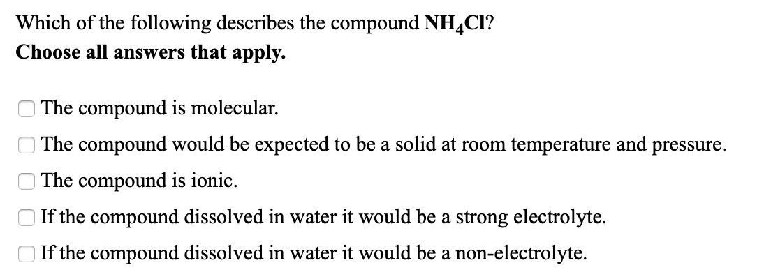 Which of the following describes the compound NH,Cl?
Choose all answers that apply.
The compound is molecular.
The compound would be expected to be a solid at room temperature and
pressure.
The compound is ionic.
If the compound dissolved in water it would be a strong electrolyte.
If the compound dissolved in water it would be a non-electrolyte.
