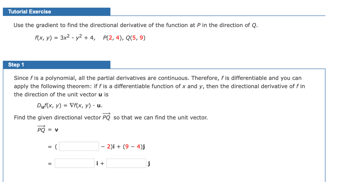 Tutorial Exercise
Use the gradient to find the directional derivative of the function at P in the direction of Q.
f(x, y) = 3x2 - y2 + 4,
Р(2, 4), Q(5, 9)
Step 1
Since f is a polynomial, all the partial derivatives are continuous. Therefore, f is differentiable and you can
apply the following theorem: if f is a differentiable function of x and y, then the directional derivative of f in
the direction of the unit vector u is
Duf(x, y) = Vf(x, y) · u.
%3D
Find the given directional vector PQ so that we can find the unit vector.
PQ = v
– 2)i + (9 – 4)j
-
i +
j
