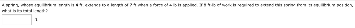 A spring, whose equilibrium length is 4 ft, extends to a length of 7 ft when a force of 4 Ib is applied. If 8 ft-lb of work is required to extend this spring from its equilibrium position,
what is its total length?
ft
