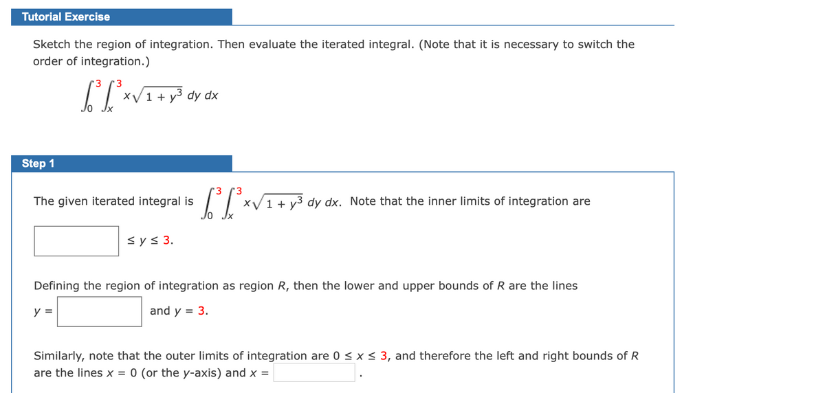 Tutorial Exercise
Sketch the region of integration. Then evaluate the iterated integral. (Note that it is necessary to switch the
order of integration.)
3
'3
XV1 + y3 dy dx
Step 1
3.
'3
The given iterated integral is
XV1 + y3 dy dx. Note that the inner limits of integration are
<y< 3.
Defining the region of integration as region R, then the lower and upper bounds of R are the lines
y =
and y = 3.
Similarly, note that the outer limits of integration are 0 < x < 3, and therefore the left and right bounds of R
are the lines x
= 0 (or the y-axis) and x =
