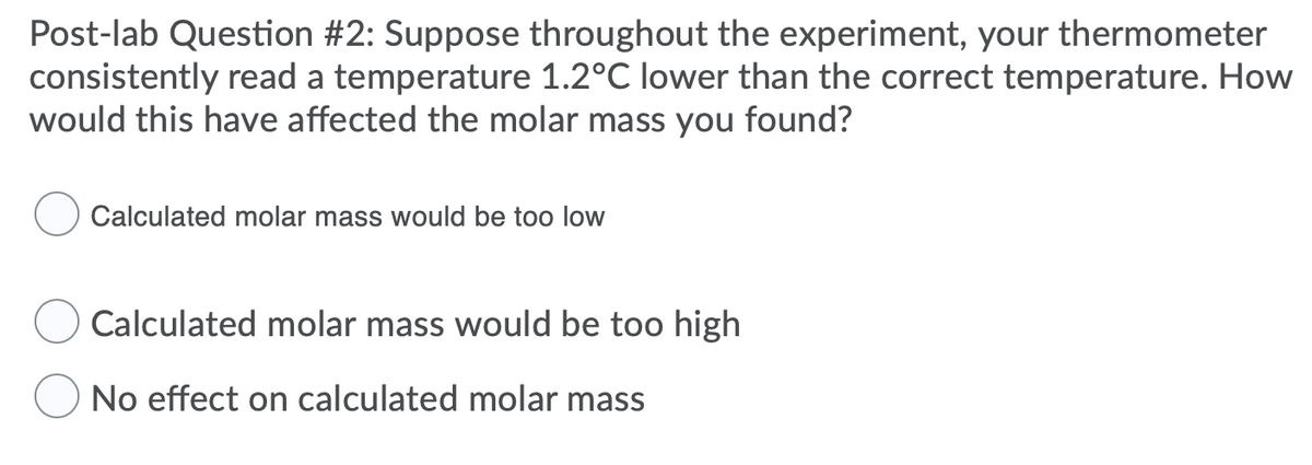 Post-lab Question #2: Suppose throughout the experiment, your thermometer
consistently read a temperature 1.2°C lower than the correct temperature. How
would this have affected the molar mass you found?
Calculated molar mass would be too low
Calculated molar mass would be too high
No effect on calculated molar mass

