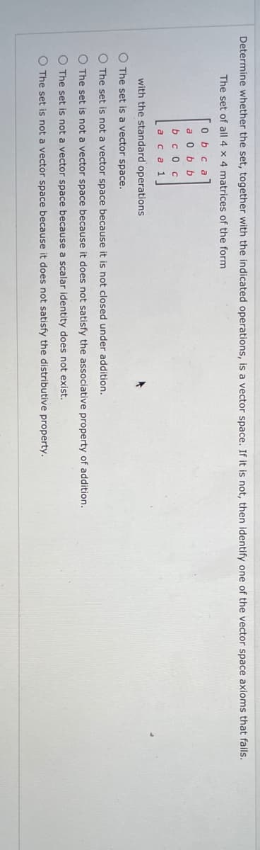 Determine whether the set, together with the indicated operations, is a vector space. If it is not, then identify one of the vector space axioms that fails.
The set of all 4 x 4 matrices of the form
O b c a
a 0 b b
b c o c
а са 1
with the standard operations
O The set is a vector space.
O The set is not a vector space because it is not closed under addition.
O The set is not a vector space because it does not satisfy the associative property of addition.
O The set is not a vector space because a scalar identity does not exist.
O The set is not a vector space because it does not satisfy the distributive property.

