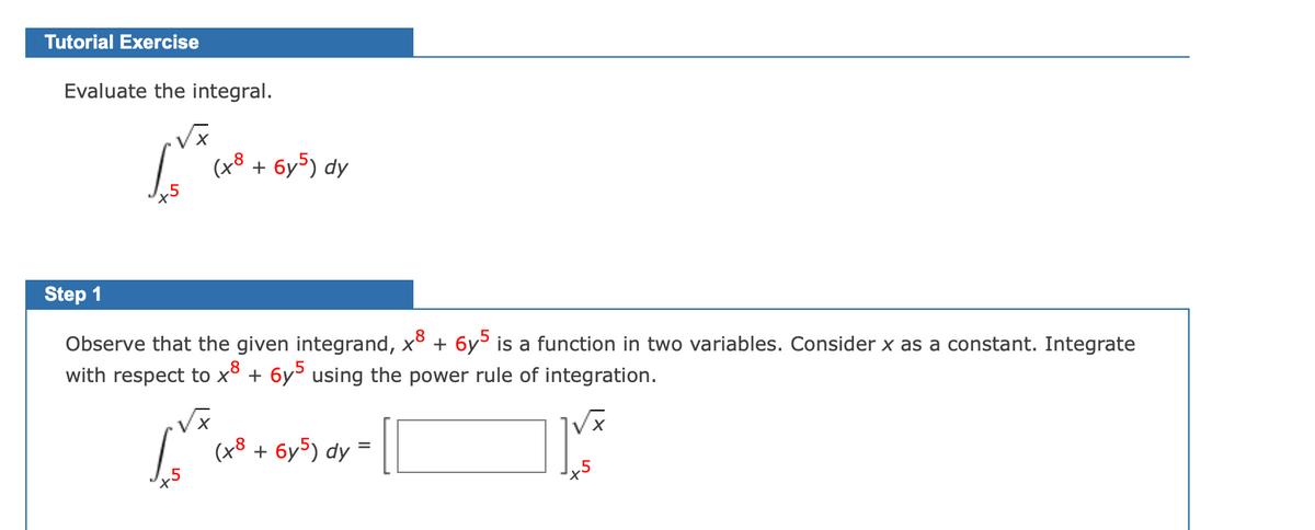 Tutorial Exercise
Evaluate the integral.
(x8 + 6y5) dy
Step 1
Observe that the given integrand, x + 6y> is
with respect to x³ + 6y using the power rule of integration.
function in two variables. Consider x as a constant. Integrate
(48
+ 6y5) dy
+5
