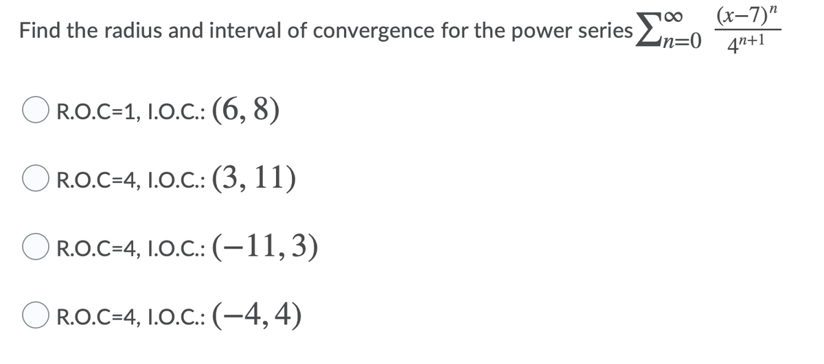 (x-7)"
Find the radius and interval of convergence for the power series Ln=0 an+1
R.O.C=1, I.O.C.: (6, 8)
R.O.C=4, I.0.C.: (3, 11)
R.O.C=4, 1.0.C.:(-11,3)
R.O.C=4, I.0.C.: (-4,4)
