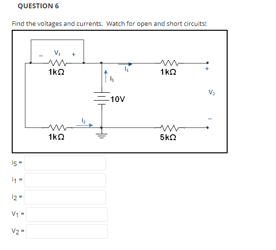 QUESTION 6
Find the voltages and currents. Watch for open and short circuits!
V1
+
1k2
1k2
V2
-10V
1k2
5k2
Is =
I =
12 =
V1 =
V2 =
