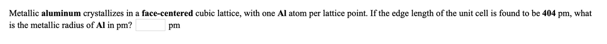 Metallic aluminum crystallizes in a face-centered cubic lattice, with one Al atom per lattice point. If the edge length of the unit cell is found to be 404
is the metallic radius of Al in pm?
pm,
what
pm
