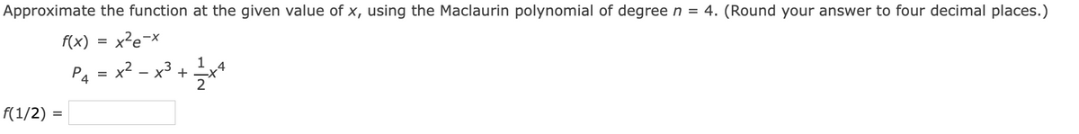 Approximate the function at the given value of x, using the Maclaurin polynomial of degree n = 4. (Round your answer to four decimal places.)
f(x)
x²e-x
1
P4 = x*
x2 – x3 +
f(1/2) =
