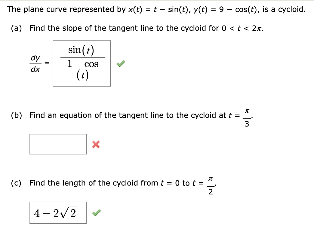 The plane curve represented by x(t) = t – sin(t), y(t)
= 9
cos(t), is a cycloid.
(a) Find the slope of the tangent line to the cycloid for 0 < t < 2n.
sin(t)
dy
1- cos
dx
(t)
(b) Find an equation of the tangent line to the cycloid at t =
3
(c) Find the length of the cycloid fromt = 0 to t =
2
4 – 2v2
