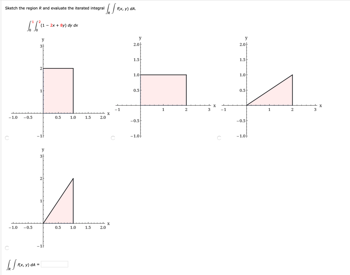 Sketch the region R and evaluate the iterated integral
f(x, у) dA.
IR
'1
'2
(1
2х + 8y) dy dx
-
y
y
y
3-
2.0|
2.0-
1.5
1.5
1.0
1.0
1
0.5
0.5
X
X
-1
1
2
3
-1
1
2
X
-1.0
-0.5
0.5
1.0
1.5
2.0
-0.5
-0.5
-1.0F
-1.0-
C
y
3-
2
1
-1.0
-0.5
0.5
1.0
1.5
2.0
-1F
f(x, у) dA
%3D
3.
