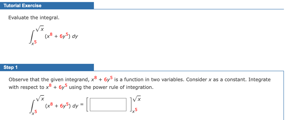 Tutorial Exercise
Evaluate the integral.
(x8 + 6y5) dy
Step 1
Observe that the given integrand, xº + 6y³ is a function in two variables. Consider x as a constant. Integrate
with respect to x° + 6y° using the power rule of integration.
(x8 + 6y5) dy =

